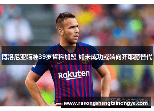 博洛尼亚瞄准39岁哲科加盟 如未成功或转向齐耶赫替代