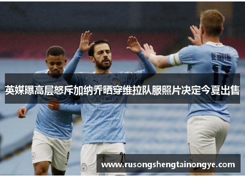 英媒曝高层怒斥加纳乔晒穿维拉队服照片决定今夏出售