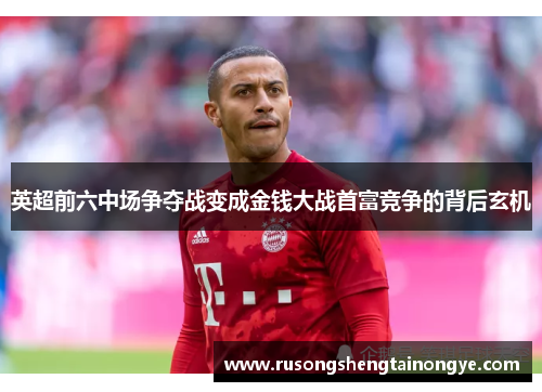 英超前六中场争夺战变成金钱大战首富竞争的背后玄机